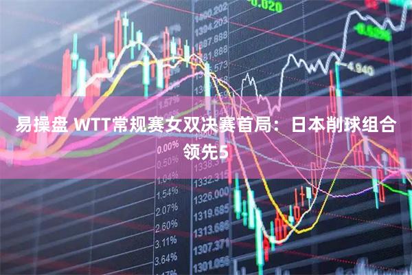 易操盘 WTT常规赛女双决赛首局：日本削球组合领先5