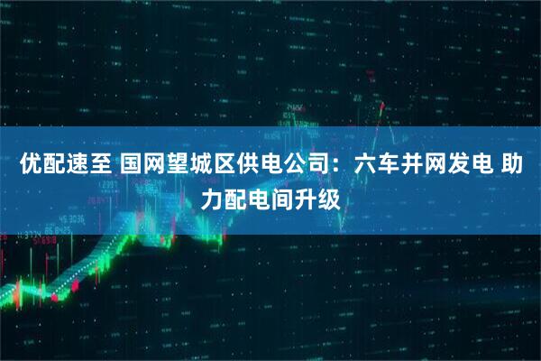 优配速至 国网望城区供电公司：六车并网发电 助力配电间升级
