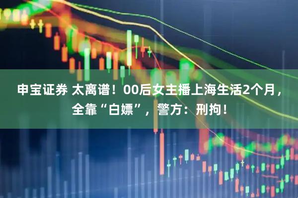 申宝证券 太离谱！00后女主播上海生活2个月，全靠“白嫖”，警方：刑拘！
