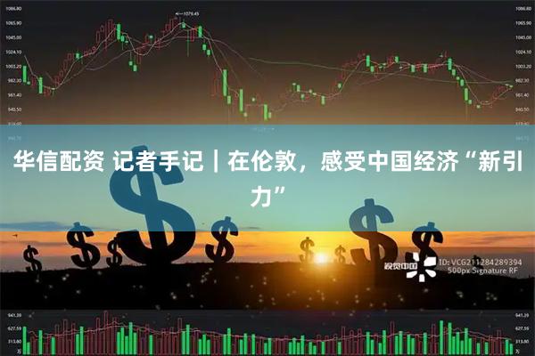 华信配资 记者手记｜在伦敦，感受中国经济“新引力”