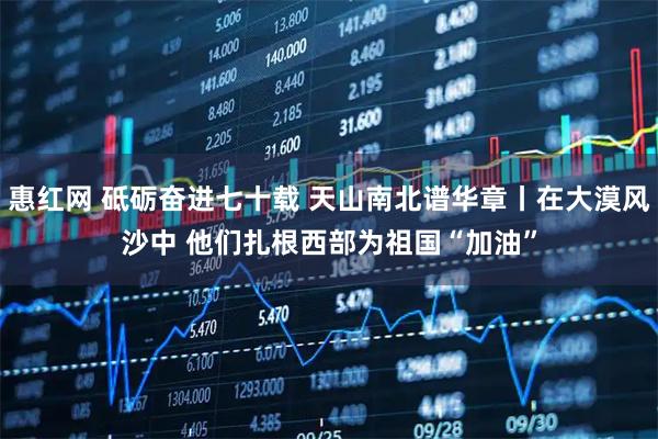 惠红网 砥砺奋进七十载&#32;天山南北谱华章丨在大漠风沙中&#32;他们扎根西部为祖国“加油”