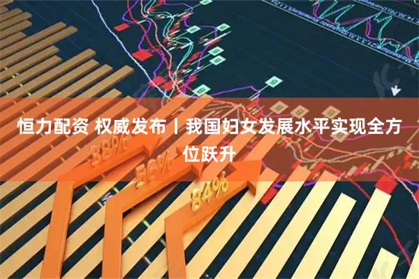 恒力配资 权威发布丨我国妇女发展水平实现全方位跃升