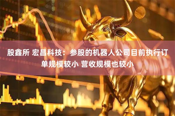 股鑫所 宏昌科技：参股的机器人公司目前执行订单规模较小 营收规模也较小