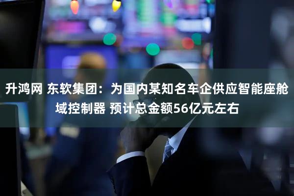 升鸿网 东软集团：为国内某知名车企供应智能座舱域控制器 预计总金额56亿元左右