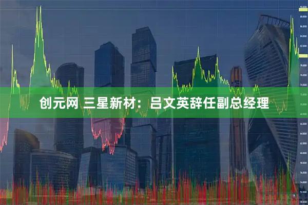 创元网 三星新材：吕文英辞任副总经理
