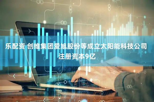 乐配资 创维集团爱旭股份等成立太阳能科技公司 注册资本9亿
