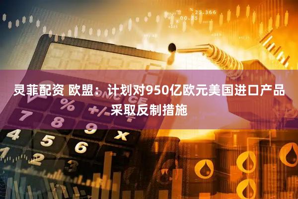灵菲配资 欧盟：计划对950亿欧元美国进口产品采取反制措施