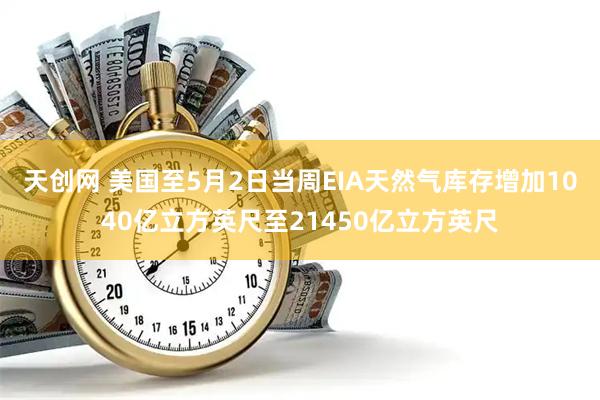天创网 美国至5月2日当周EIA天然气库存增加1040亿立方英尺至21450亿立方英尺