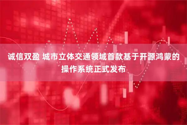 诚信双盈 城市立体交通领域首款基于开源鸿蒙的操作系统正式发布