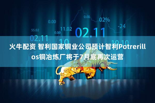 火牛配资 智利国家铜业公司预计智利Potrerillos铜冶炼厂将于7月底再次运营