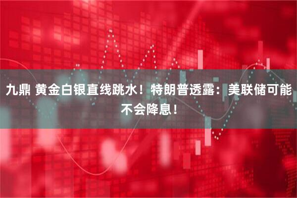 九鼎 黄金白银直线跳水！特朗普透露：美联储可能不会降息！