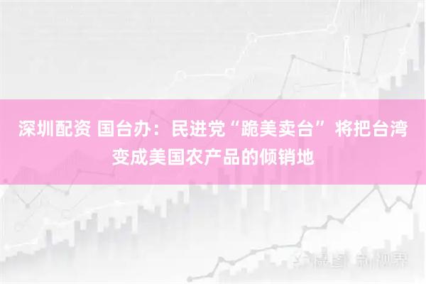 深圳配资 国台办：民进党“跪美卖台” 将把台湾变成美国农产品的倾销地