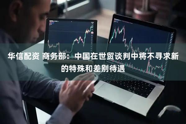 华信配资 商务部：中国在世贸谈判中将不寻求新的特殊和差别待遇