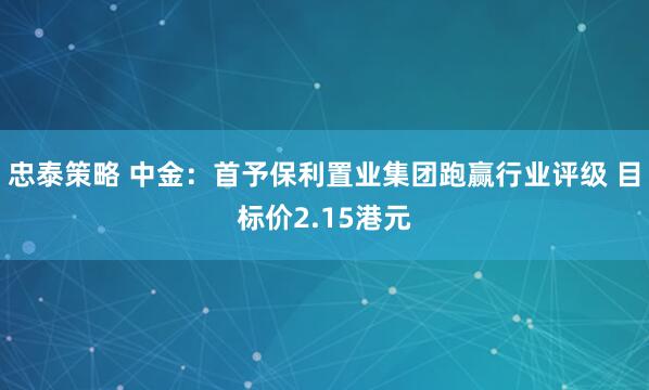 忠泰策略 中金：首予保利置业集团跑赢行业评级 目标价2.15港元