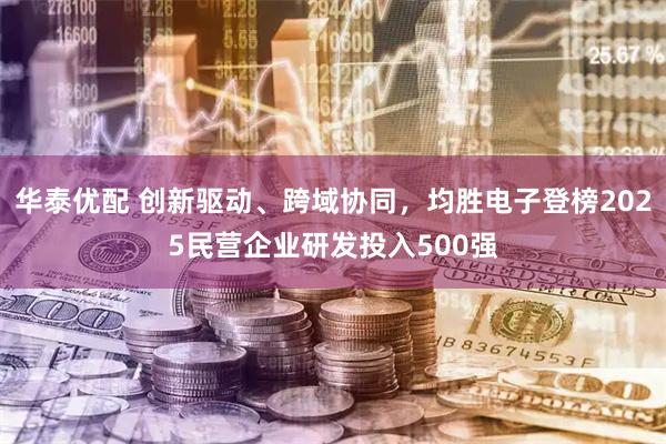 华泰优配 创新驱动、跨域协同，均胜电子登榜2025民营企业研发投入500强