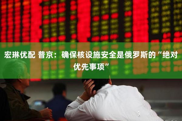宏琳优配 普京：确保核设施安全是俄罗斯的“绝对优先事项”