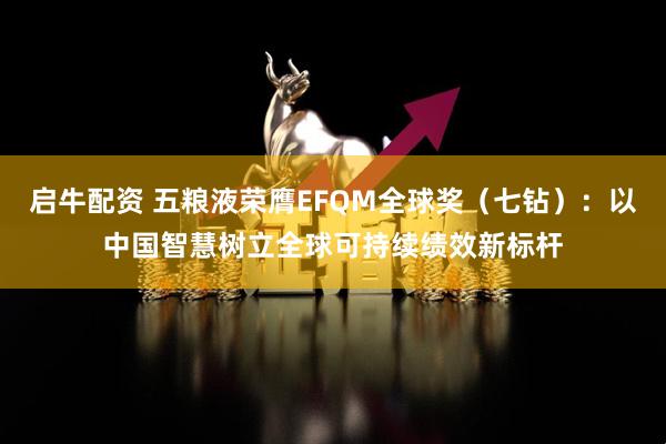 启牛配资 五粮液荣膺EFQM全球奖（七钻）：以中国智慧树立全球可持续绩效新标杆