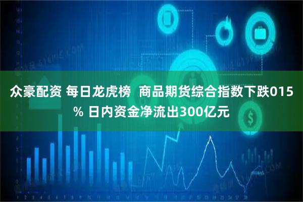 众豪配资 每日龙虎榜  商品期货综合指数下跌015% 日内资金净流出300亿元