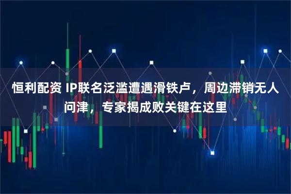 恒利配资 IP联名泛滥遭遇滑铁卢，周边滞销无人问津，专家揭成败关键在这里