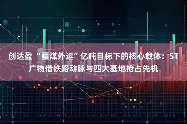 创达盈 “疆煤外运”亿吨目标下的核心载体：ST广物借铁路动脉与四大基地抢占先机