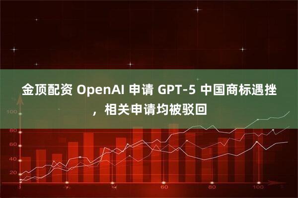 金顶配资 OpenAI 申请 GPT-5 中国商标遇挫，相关申请均被驳回