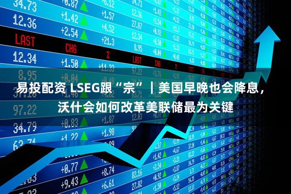 易投配资 LSEG跟“宗”｜美国早晚也会降息， 沃什会如何改革美联储最为关键