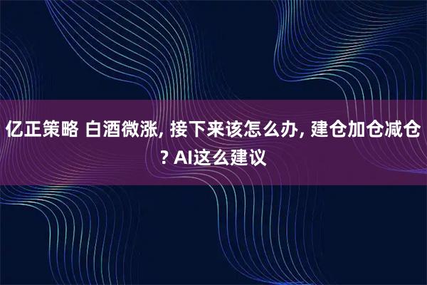 亿正策略 白酒微涨, 接下来该怎么办, 建仓加仓减仓? AI这么建议