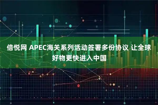 倍悦网 APEC海关系列活动签署多份协议 让全球好物更快进入中国