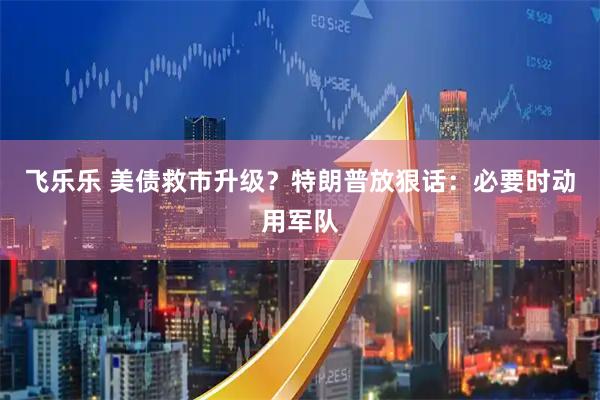 飞乐乐 美债救市升级?特朗普放狠话:必要时动用军队
